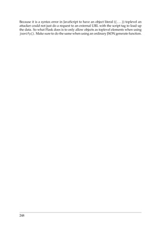 Because it is a syntax error in JavaScript to have an object literal ({...}) toplevel an
attacker could not just do a request to an external URL with the script tag to load up
the data. So what Flask does is to only allow objects as toplevel elements when using
jsonify(). Make sure to do the same when using an ordinary JSON generate function.
248
 