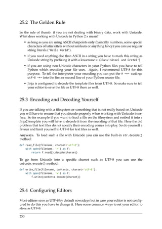 25.2 The Golden Rule
So the rule of thumb: if you are not dealing with binary data, work with Unicode.
What does working with Unicode in Python 2.x mean?
• as long as you are using ASCII charpoints only (basically numbers, some special
characters of latin letters without umlauts or anything fancy) you can use regular
string literals (’Hello World’).
• if you need anything else than ASCII in a string you have to mark this string as
Unicode string by preﬁxing it with a lowercase u. (like u’Hänsel und Gretel’)
• if you are using non-Unicode characters in your Python ﬁles you have to tell
Python which encoding your ﬁle uses. Again, I recommend UTF-8 for this
purpose. To tell the interpreter your encoding you can put the # -*- coding:
utf-8 -*- into the ﬁrst or second line of your Python source ﬁle.
• Jinja is conﬁgured to decode the template ﬁles from UTF-8. So make sure to tell
your editor to save the ﬁle as UTF-8 there as well.
25.3 Encoding and Decoding Yourself
If you are talking with a ﬁlesystem or something that is not really based on Unicode
you will have to ensure that you decode properly when working with Unicode inter-
face. So for example if you want to load a ﬁle on the ﬁlesystem and embed it into a
Jinja2 template you will have to decode it from the encoding of that ﬁle. Here the old
problem that text ﬁles do not specify their encoding comes into play. So do yourself a
favour and limit yourself to UTF-8 for text ﬁles as well.
Anyways. To load such a ﬁle with Unicode you can use the built-in str.decode()
method:
def read_file(filename, charset=’utf-8’):
with open(filename, ’r’) as f:
return f.read().decode(charset)
To go from Unicode into a speciﬁc charset such as UTF-8 you can use the
unicode.encode() method:
def write_file(filename, contents, charset=’utf-8’):
with open(filename, ’w’) as f:
f.write(contents.encode(charset))
25.4 Conﬁguring Editors
Most editors save as UTF-8 by default nowadays but in case your editor is not conﬁg-
ured to do this you have to change it. Here some common ways to set your editor to
store as UTF-8:
250
 