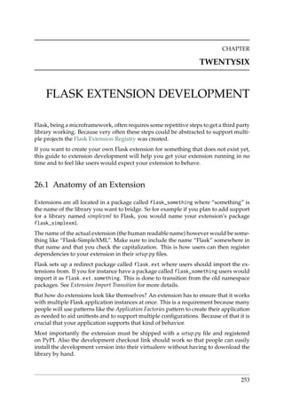 CHAPTER
TWENTYSIX
FLASK EXTENSION DEVELOPMENT
Flask, being a microframework, often requires some repetitive steps to get a third party
library working. Because very often these steps could be abstracted to support multi-
ple projects the Flask Extension Registry was created.
If you want to create your own Flask extension for something that does not exist yet,
this guide to extension development will help you get your extension running in no
time and to feel like users would expect your extension to behave.
26.1 Anatomy of an Extension
Extensions are all located in a package called flask_something where “something” is
the name of the library you want to bridge. So for example if you plan to add support
for a library named simplexml to Flask, you would name your extension’s package
flask_simplexml.
The name of the actual extension (the human readable name) however would be some-
thing like “Flask-SimpleXML”. Make sure to include the name “Flask” somewhere in
that name and that you check the capitalization. This is how users can then register
dependencies to your extension in their setup.py ﬁles.
Flask sets up a redirect package called flask.ext where users should import the ex-
tensions from. If you for instance have a package called flask_something users would
import it as flask.ext.something. This is done to transition from the old namespace
packages. See Extension Import Transition for more details.
But how do extensions look like themselves? An extension has to ensure that it works
with multiple Flask application instances at once. This is a requirement because many
people will use patterns like the Application Factories pattern to create their application
as needed to aid unittests and to support multiple conﬁgurations. Because of that it is
crucial that your application supports that kind of behavior.
Most importantly the extension must be shipped with a setup.py ﬁle and registered
on PyPI. Also the development checkout link should work so that people can easily
install the development version into their virtualenv without having to download the
library by hand.
253
 