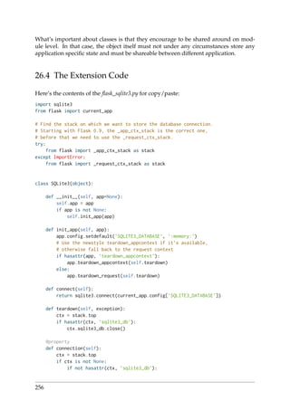 What’s important about classes is that they encourage to be shared around on mod-
ule level. In that case, the object itself must not under any circumstances store any
application speciﬁc state and must be shareable between different application.
26.4 The Extension Code
Here’s the contents of the ﬂask_sqlite3.py for copy/paste:
import sqlite3
from flask import current_app
# Find the stack on which we want to store the database connection.
# Starting with Flask 0.9, the _app_ctx_stack is the correct one,
# before that we need to use the _request_ctx_stack.
try:
from flask import _app_ctx_stack as stack
except ImportError:
from flask import _request_ctx_stack as stack
class SQLite3(object):
def __init__(self, app=None):
self.app = app
if app is not None:
self.init_app(app)
def init_app(self, app):
app.config.setdefault(’SQLITE3_DATABASE’, ’:memory:’)
# Use the newstyle teardown_appcontext if it’s available,
# otherwise fall back to the request context
if hasattr(app, ’teardown_appcontext’):
app.teardown_appcontext(self.teardown)
else:
app.teardown_request(self.teardown)
def connect(self):
return sqlite3.connect(current_app.config[’SQLITE3_DATABASE’])
def teardown(self, exception):
ctx = stack.top
if hasattr(ctx, ’sqlite3_db’):
ctx.sqlite3_db.close()
@property
def connection(self):
ctx = stack.top
if ctx is not None:
if not hasattr(ctx, ’sqlite3_db’):
256
 