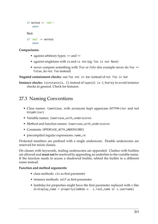 if method == ’md5’:
pass
Bad:
if ’md5’ == method:
pass
Comparisons:
• against arbitrary types: == and !=
• against singletons with is and is not (eg: foo is not None)
• never compare something with True or False (for example never do foo ==
False, do not foo instead)
Negated containment checks: use foo not in bar instead of not foo in bar
Instance checks: isinstance(a, C) instead of type(A) is C, but try to avoid instance
checks in general. Check for features.
27.3 Naming Conventions
• Class names: CamelCase, with acronyms kept uppercase (HTTPWriter and not
HttpWriter)
• Variable names: lowercase_with_underscores
• Method and function names: lowercase_with_underscores
• Constants: UPPERCASE_WITH_UNDERSCORES
• precompiled regular expressions: name_re
Protected members are preﬁxed with a single underscore. Double underscores are
reserved for mixin classes.
On classes with keywords, trailing underscores are appended. Clashes with builtins
are allowed and must not be resolved by appending an underline to the variable name.
If the function needs to access a shadowed builtin, rebind the builtin to a different
name instead.
Function and method arguments:
• class methods: cls as ﬁrst parameter
• instance methods: self as ﬁrst parameter
• lambdas for properties might have the ﬁrst parameter replaced with x like
in display_name = property(lambda x: x.real_name or x.username)
263
 