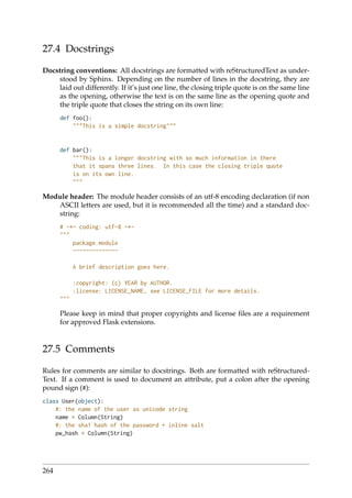27.4 Docstrings
Docstring conventions: All docstrings are formatted with reStructuredText as under-
stood by Sphinx. Depending on the number of lines in the docstring, they are
laid out differently. If it’s just one line, the closing triple quote is on the same line
as the opening, otherwise the text is on the same line as the opening quote and
the triple quote that closes the string on its own line:
def foo():
"""This is a simple docstring"""
def bar():
"""This is a longer docstring with so much information in there
that it spans three lines. In this case the closing triple quote
is on its own line.
"""
Module header: The module header consists of an utf-8 encoding declaration (if non
ASCII letters are used, but it is recommended all the time) and a standard doc-
string:
# -*- coding: utf-8 -*-
"""
package.module
~~~~~~~~~~~~~~
A brief description goes here.
:copyright: (c) YEAR by AUTHOR.
:license: LICENSE_NAME, see LICENSE_FILE for more details.
"""
Please keep in mind that proper copyrights and license ﬁles are a requirement
for approved Flask extensions.
27.5 Comments
Rules for comments are similar to docstrings. Both are formatted with reStructured-
Text. If a comment is used to document an attribute, put a colon after the opening
pound sign (#):
class User(object):
#: the name of the user as unicode string
name = Column(String)
#: the sha1 hash of the password + inline salt
pw_hash = Column(String)
264
 