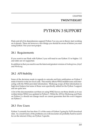 CHAPTER
TWENTYEIGHT
PYTHON 3 SUPPORT
Flask and all of its dependencies support Python 3 so you can in theory start working
on it already. There are however a few things you should be aware of before you start
using Python 3 for your next project.
28.1 Requirements
If you want to use Flask with Python 3 you will need to use Python 3.3 or higher. 3.2
and older are not supported.
In addition to that you need to use the latest and greatest versions of itsdangerous, Jinja2
and Werkzeug.
28.2 API Stability
Some of the decisions made in regards to unicode and byte untilization on Python 3
make it hard to write low level code. This mainly affects WSGI middlewares and inter-
acting with the WSGI provided information. Werkzeug wraps all that information in
high-level helpers but some of those were speciﬁcally added for the Python 3 support
and are quite new.
A lot of the documentation out there on using WSGI leaves out those details as it was
written before WSGI was updated to Python 3. While the API for Werkzeug and Flask
on Python 2.x should not change much we cannot guarantee that this won’t happen
on Python 3.
28.3 Few Users
Python 3 currently has less than 1% of the users of Python 2 going by PyPI download
stats. As a result many of the problems you will encounter are probably hard to search
for on the internet if they are Python 3 speciﬁc.
265
 
