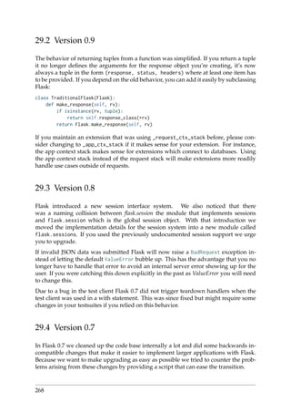 29.2 Version 0.9
The behavior of returning tuples from a function was simpliﬁed. If you return a tuple
it no longer deﬁnes the arguments for the response object you’re creating, it’s now
always a tuple in the form (response, status, headers) where at least one item has
to be provided. If you depend on the old behavior, you can add it easily by subclassing
Flask:
class TraditionalFlask(Flask):
def make_response(self, rv):
if isinstance(rv, tuple):
return self.response_class(*rv)
return Flask.make_response(self, rv)
If you maintain an extension that was using _request_ctx_stack before, please con-
sider changing to _app_ctx_stack if it makes sense for your extension. For instance,
the app context stack makes sense for extensions which connect to databases. Using
the app context stack instead of the request stack will make extensions more readily
handle use cases outside of requests.
29.3 Version 0.8
Flask introduced a new session interface system. We also noticed that there
was a naming collision between ﬂask.session the module that implements sessions
and flask.session which is the global session object. With that introduction we
moved the implementation details for the session system into a new module called
flask.sessions. If you used the previously undocumented session support we urge
you to upgrade.
If invalid JSON data was submitted Flask will now raise a BadRequest exception in-
stead of letting the default ValueError bubble up. This has the advantage that you no
longer have to handle that error to avoid an internal server error showing up for the
user. If you were catching this down explicitly in the past as ValueError you will need
to change this.
Due to a bug in the test client Flask 0.7 did not trigger teardown handlers when the
test client was used in a with statement. This was since ﬁxed but might require some
changes in your testsuites if you relied on this behavior.
29.4 Version 0.7
In Flask 0.7 we cleaned up the code base internally a lot and did some backwards in-
compatible changes that make it easier to implement larger applications with Flask.
Because we want to make upgrading as easy as possible we tried to counter the prob-
lems arising from these changes by providing a script that can ease the transition.
268
 