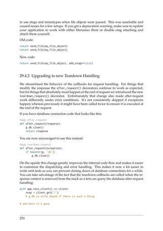 to use etags and mimetypes when ﬁle objects were passed. This was unreliable and
caused issues for a few setups. If you get a deprecation warning, make sure to update
your application to work with either ﬁlenames there or disable etag attaching and
attach them yourself.
Old code:
return send_file(my_file_object)
return send_file(my_file_object)
New code:
return send_file(my_file_object, add_etags=False)
29.4.2 Upgrading to new Teardown Handling
We streamlined the behavior of the callbacks for request handling. For things that
modify the response the after_request() decorators continue to work as expected,
but for things that absolutely must happen at the end of request we introduced the new
teardown_request() decorator. Unfortunately that change also made after-request
work differently under error conditions. It’s not consistently skipped if exceptions
happen whereas previously it might have been called twice to ensure it is executed at
the end of the request.
If you have database connection code that looks like this:
@app.after_request
def after_request(response):
g.db.close()
return response
You are now encouraged to use this instead:
@app.teardown_request
def after_request(exception):
if hasattr(g, ’db’):
g.db.close()
On the upside this change greatly improves the internal code ﬂow and makes it easier
to customize the dispatching and error handling. This makes it now a lot easier to
write unit tests as you can prevent closing down of database connections for a while.
You can take advantage of the fact that the teardown callbacks are called when the re-
sponse context is removed from the stack so a test can query the database after request
handling:
with app.test_client() as client:
resp = client.get(’/’)
# g.db is still bound if there is such a thing
# and here it’s gone
270
 