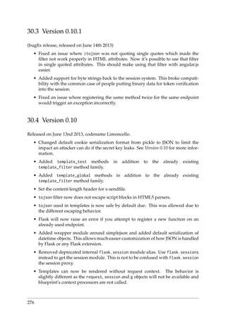 30.3 Version 0.10.1
(bugﬁx release, released on June 14th 2013)
• Fixed an issue where |tojson was not quoting single quotes which made the
ﬁlter not work properly in HTML attributes. Now it’s possible to use that ﬁlter
in single quoted attributes. This should make using that ﬁlter with angular.js
easier.
• Added support for byte strings back to the session system. This broke compati-
bility with the common case of people putting binary data for token veriﬁcation
into the session.
• Fixed an issue where registering the same method twice for the same endpoint
would trigger an exception incorrectly.
30.4 Version 0.10
Released on June 13nd 2013, codename Limoncello.
• Changed default cookie serialization format from pickle to JSON to limit the
impact an attacker can do if the secret key leaks. See Version 0.10 for more infor-
mation.
• Added template_test methods in addition to the already existing
template_filter method family.
• Added template_global methods in addition to the already existing
template_filter method family.
• Set the content-length header for x-sendﬁle.
• tojson ﬁlter now does not escape script blocks in HTML5 parsers.
• tojson used in templates is now safe by default due. This was allowed due to
the different escaping behavior.
• Flask will now raise an error if you attempt to register a new function on an
already used endpoint.
• Added wrapper module around simplejson and added default serialization of
datetime objects. This allows much easier customization of how JSON is handled
by Flask or any Flask extension.
• Removed deprecated internal flask.session module alias. Use flask.sessions
instead to get the session module. This is not to be confused with flask.session
the session proxy.
• Templates can now be rendered without request context. The behavior is
slightly different as the request, session and g objects will not be available and
blueprint’s context processors are not called.
276
 