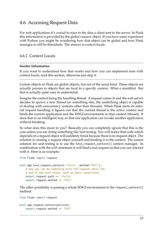 4.6 Accessing Request Data
For web applications it’s crucial to react to the data a client sent to the server. In Flask
this information is provided by the global request object. If you have some experience
with Python you might be wondering how that object can be global and how Flask
manages to still be threadsafe. The answer is context locals:
4.6.1 Context Locals
Insider Information
If you want to understand how that works and how you can implement tests with
context locals, read this section, otherwise just skip it.
Certain objects in Flask are global objects, but not of the usual kind. These objects are
actually proxies to objects that are local to a speciﬁc context. What a mouthful. But
that is actually quite easy to understand.
Imagine the context being the handling thread. A request comes in and the web server
decides to spawn a new thread (or something else, the underlying object is capable
of dealing with concurrency systems other than threads). When Flask starts its inter-
nal request handling it ﬁgures out that the current thread is the active context and
binds the current application and the WSGI environments to that context (thread). It
does that in an intelligent way so that one application can invoke another application
without breaking.
So what does this mean to you? Basically you can completely ignore that this is the
case unless you are doing something like unit testing. You will notice that code which
depends on a request object will suddenly break because there is no request object. The
solution is creating a request object yourself and binding it to the context. The easiest
solution for unit testing is to use the test_request_context() context manager. In
combination with the with statement it will bind a test request so that you can interact
with it. Here is an example:
from flask import request
with app.test_request_context(’/hello’, method=’POST’):
# now you can do something with the request until the
# end of the with block, such as basic assertions:
assert request.path == ’/hello’
assert request.method == ’POST’
The other possibility is passing a whole WSGI environment to the request_context()
method:
from flask import request
with app.request_context(environ):
assert request.method == ’POST’
19
 