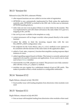 30.13 Version 0.6
Released on July 27th 2010, codename Whisky
• after request functions are now called in reverse order of registration.
• OPTIONS is now automatically implemented by Flask unless the application
explicitly adds ‘OPTIONS’ as method to the URL rule. In this case no automatic
OPTIONS handling kicks in.
• static rules are now even in place if there is no static folder for the module. This
was implemented to aid GAE which will remove the static folder if it’s part of a
mapping in the .yml ﬁle.
• the config is now available in the templates as conﬁg.
• context processors will no longer override values passed directly to the render
function.
• added the ability to limit the incoming request data with the new
MAX_CONTENT_LENGTH conﬁguration value.
• the endpoint for the flask.Module.add_url_rule() method is now optional to
be consistent with the function of the same name on the application object.
• added a flask.make_response() function that simpliﬁes creating response object
instances in views.
• added signalling support based on blinker. This feature is currently optional and
supposed to be used by extensions and applications. If you want to use it, make
sure to have blinker installed.
• refactored the way URL adapters are created. This process is now fully customiz-
able with the create_url_adapter() method.
• modules can now register for a subdomain instead of just an URL preﬁx. This
makes it possible to bind a whole module to a conﬁgurable subdomain.
30.14 Version 0.5.2
Bugﬁx Release, released on July 15th 2010
• ﬁxed another issue with loading templates from directories when modules were
used.
30.15 Version 0.5.1
Bugﬁx Release, released on July 6th 2010
• ﬁxes an issue with template loading from directories when modules where used.
283
 