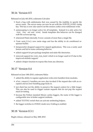 30.16 Version 0.5
Released on July 6th 2010, codename Calvados
• ﬁxed a bug with subdomains that was caused by the inability to specify the
server name. The server name can now be set with the SERVER_NAME conﬁg
key. This key is now also used to set the session cookie cross-subdomain wide.
• autoescaping is no longer active for all templates. Instead it is only active for
.html, .htm, .xml and .xhtml. Inside templates this behavior can be changed
with the autoescape tag.
• refactored Flask internally. It now consists of more than a single ﬁle.
• flask.send_file() now emits etags and has the ability to do conditional re-
sponses builtin.
• (temporarily) dropped support for zipped applications. This was a rarely used
feature and led to some confusing behavior.
• added support for per-package template and static-ﬁle directories.
• removed support for create_jinja_loader which is no longer used in 0.5 due to the
improved module support.
• added a helper function to expose ﬁles from any directory.
30.17 Version 0.4
Released on June 18th 2010, codename Rakia
• added the ability to register application wide error handlers from modules.
• after_request() handlers are now also invoked if the request dies with an ex-
ception and an error handling page kicks in.
• test client has not the ability to preserve the request context for a little longer.
This can also be used to trigger custom requests that do not pop the request
stack for testing.
• because the Python standard library caches loggers, the name of the logger is
conﬁgurable now to better support unittests.
• added TESTING switch that can activate unittesting helpers.
• the logger switches to DEBUG mode now if debug is enabled.
30.18 Version 0.3.1
Bugﬁx release, released on May 28th 2010
284
 