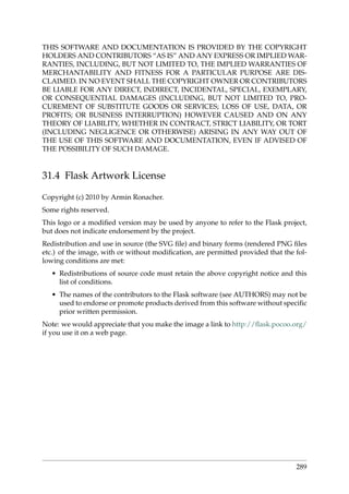THIS SOFTWARE AND DOCUMENTATION IS PROVIDED BY THE COPYRIGHT
HOLDERS AND CONTRIBUTORS “AS IS” AND ANY EXPRESS OR IMPLIED WAR-
RANTIES, INCLUDING, BUT NOT LIMITED TO, THE IMPLIED WARRANTIES OF
MERCHANTABILITY AND FITNESS FOR A PARTICULAR PURPOSE ARE DIS-
CLAIMED. IN NO EVENT SHALL THE COPYRIGHT OWNER OR CONTRIBUTORS
BE LIABLE FOR ANY DIRECT, INDIRECT, INCIDENTAL, SPECIAL, EXEMPLARY,
OR CONSEQUENTIAL DAMAGES (INCLUDING, BUT NOT LIMITED TO, PRO-
CUREMENT OF SUBSTITUTE GOODS OR SERVICES; LOSS OF USE, DATA, OR
PROFITS; OR BUSINESS INTERRUPTION) HOWEVER CAUSED AND ON ANY
THEORY OF LIABILITY, WHETHER IN CONTRACT, STRICT LIABILITY, OR TORT
(INCLUDING NEGLIGENCE OR OTHERWISE) ARISING IN ANY WAY OUT OF
THE USE OF THIS SOFTWARE AND DOCUMENTATION, EVEN IF ADVISED OF
THE POSSIBILITY OF SUCH DAMAGE.
31.4 Flask Artwork License
Copyright (c) 2010 by Armin Ronacher.
Some rights reserved.
This logo or a modiﬁed version may be used by anyone to refer to the Flask project,
but does not indicate endorsement by the project.
Redistribution and use in source (the SVG ﬁle) and binary forms (rendered PNG ﬁles
etc.) of the image, with or without modiﬁcation, are permitted provided that the fol-
lowing conditions are met:
• Redistributions of source code must retain the above copyright notice and this
list of conditions.
• The names of the contributors to the Flask software (see AUTHORS) may not be
used to endorse or promote products derived from this software without speciﬁc
prior written permission.
Note: we would appreciate that you make the image a link to http://ﬂask.pocoo.org/
if you use it on a web page.
289
 