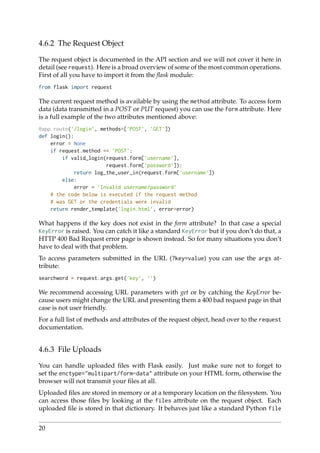 4.6.2 The Request Object
The request object is documented in the API section and we will not cover it here in
detail (see request). Here is a broad overview of some of the most common operations.
First of all you have to import it from the ﬂask module:
from flask import request
The current request method is available by using the method attribute. To access form
data (data transmitted in a POST or PUT request) you can use the form attribute. Here
is a full example of the two attributes mentioned above:
@app.route(’/login’, methods=[’POST’, ’GET’])
def login():
error = None
if request.method == ’POST’:
if valid_login(request.form[’username’],
request.form[’password’]):
return log_the_user_in(request.form[’username’])
else:
error = ’Invalid username/password’
# the code below is executed if the request method
# was GET or the credentials were invalid
return render_template(’login.html’, error=error)
What happens if the key does not exist in the form attribute? In that case a special
KeyError is raised. You can catch it like a standard KeyError but if you don’t do that, a
HTTP 400 Bad Request error page is shown instead. So for many situations you don’t
have to deal with that problem.
To access parameters submitted in the URL (?key=value) you can use the args at-
tribute:
searchword = request.args.get(’key’, ’’)
We recommend accessing URL parameters with get or by catching the KeyError be-
cause users might change the URL and presenting them a 400 bad request page in that
case is not user friendly.
For a full list of methods and attributes of the request object, head over to the request
documentation.
4.6.3 File Uploads
You can handle uploaded ﬁles with Flask easily. Just make sure not to forget to
set the enctype="multipart/form-data" attribute on your HTML form, otherwise the
browser will not transmit your ﬁles at all.
Uploaded ﬁles are stored in memory or at a temporary location on the ﬁlesystem. You
can access those ﬁles by looking at the files attribute on the request object. Each
uploaded ﬁle is stored in that dictionary. It behaves just like a standard Python file
20
 