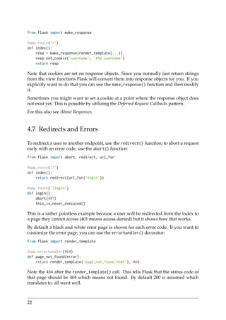 from flask import make_response
@app.route(’/’)
def index():
resp = make_response(render_template(...))
resp.set_cookie(’username’, ’the username’)
return resp
Note that cookies are set on response objects. Since you normally just return strings
from the view functions Flask will convert them into response objects for you. If you
explicitly want to do that you can use the make_response() function and then modify
it.
Sometimes you might want to set a cookie at a point where the response object does
not exist yet. This is possible by utilizing the Deferred Request Callbacks pattern.
For this also see About Responses.
4.7 Redirects and Errors
To redirect a user to another endpoint, use the redirect() function; to abort a request
early with an error code, use the abort() function:
from flask import abort, redirect, url_for
@app.route(’/’)
def index():
return redirect(url_for(’login’))
@app.route(’/login’)
def login():
abort(401)
this_is_never_executed()
This is a rather pointless example because a user will be redirected from the index to
a page they cannot access (401 means access denied) but it shows how that works.
By default a black and white error page is shown for each error code. If you want to
customize the error page, you can use the errorhandler() decorator:
from flask import render_template
@app.errorhandler(404)
def page_not_found(error):
return render_template(’page_not_found.html’), 404
Note the 404 after the render_template() call. This tells Flask that the status code of
that page should be 404 which means not found. By default 200 is assumed which
translates to: all went well.
22
 