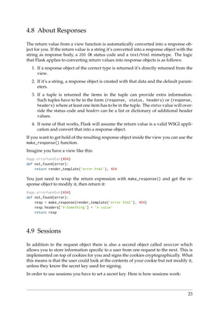 4.8 About Responses
The return value from a view function is automatically converted into a response ob-
ject for you. If the return value is a string it’s converted into a response object with the
string as response body, a 200 OK status code and a text/html mimetype. The logic
that Flask applies to converting return values into response objects is as follows:
1. If a response object of the correct type is returned it’s directly returned from the
view.
2. If it’s a string, a response object is created with that data and the default param-
eters.
3. If a tuple is returned the items in the tuple can provide extra information.
Such tuples have to be in the form (response, status, headers) or (response,
headers) where at least one item has to be in the tuple. The status value will over-
ride the status code and headers can be a list or dictionary of additional header
values.
4. If none of that works, Flask will assume the return value is a valid WSGI appli-
cation and convert that into a response object.
If you want to get hold of the resulting response object inside the view you can use the
make_response() function.
Imagine you have a view like this:
@app.errorhandler(404)
def not_found(error):
return render_template(’error.html’), 404
You just need to wrap the return expression with make_response() and get the re-
sponse object to modify it, then return it:
@app.errorhandler(404)
def not_found(error):
resp = make_response(render_template(’error.html’), 404)
resp.headers[’X-Something’] = ’A value’
return resp
4.9 Sessions
In addition to the request object there is also a second object called session which
allows you to store information speciﬁc to a user from one request to the next. This is
implemented on top of cookies for you and signs the cookies cryptographically. What
this means is that the user could look at the contents of your cookie but not modify it,
unless they know the secret key used for signing.
In order to use sessions you have to set a secret key. Here is how sessions work:
23
 