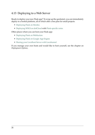 4.13 Deploying to a Web Server
Ready to deploy your new Flask app? To wrap up the quickstart, you can immediately
deploy to a hosted platform, all of which offer a free plan for small projects:
• Deploying Flask on Heroku
• Deploying WSGI on dotCloud with Flask-speciﬁc notes
Other places where you can host your Flask app:
• Deploying Flask on Webfaction
• Deploying Flask on Google App Engine
• Sharing your Localhost Server with Localtunnel
If you manage your own hosts and would like to host yourself, see the chapter on
Deployment Options.
26
 