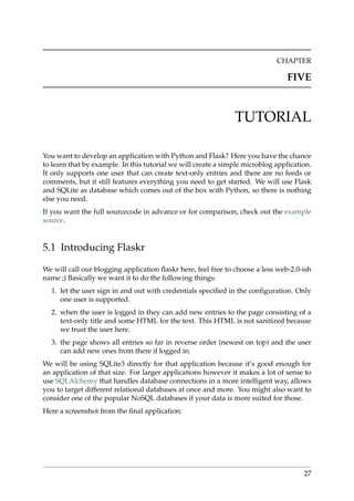 CHAPTER
FIVE
TUTORIAL
You want to develop an application with Python and Flask? Here you have the chance
to learn that by example. In this tutorial we will create a simple microblog application.
It only supports one user that can create text-only entries and there are no feeds or
comments, but it still features everything you need to get started. We will use Flask
and SQLite as database which comes out of the box with Python, so there is nothing
else you need.
If you want the full sourcecode in advance or for comparison, check out the example
source.
5.1 Introducing Flaskr
We will call our blogging application ﬂaskr here, feel free to choose a less web-2.0-ish
name ;) Basically we want it to do the following things:
1. let the user sign in and out with credentials speciﬁed in the conﬁguration. Only
one user is supported.
2. when the user is logged in they can add new entries to the page consisting of a
text-only title and some HTML for the text. This HTML is not sanitized because
we trust the user here.
3. the page shows all entries so far in reverse order (newest on top) and the user
can add new ones from there if logged in.
We will be using SQLite3 directly for that application because it’s good enough for
an application of that size. For larger applications however it makes a lot of sense to
use SQLAlchemy that handles database connections in a more intelligent way, allows
you to target different relational databases at once and more. You might also want to
consider one of the popular NoSQL databases if your data is more suited for those.
Here a screenshot from the ﬁnal application:
27
 