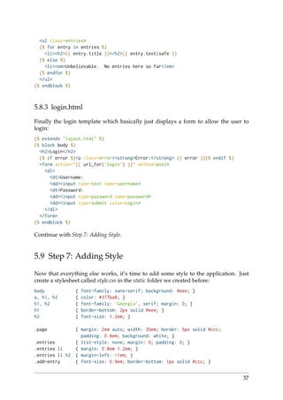 <ul class=entries>
{% for entry in entries %}
<li><h2>{{ entry.title }}</h2>{{ entry.text|safe }}
{% else %}
<li><em>Unbelievable. No entries here so far</em>
{% endfor %}
</ul>
{% endblock %}
5.8.3 login.html
Finally the login template which basically just displays a form to allow the user to
login:
{% extends "layout.html" %}
{% block body %}
<h2>Login</h2>
{% if error %}<p class=error><strong>Error:</strong> {{ error }}{% endif %}
<form action="{{ url_for(’login’) }}" method=post>
<dl>
<dt>Username:
<dd><input type=text name=username>
<dt>Password:
<dd><input type=password name=password>
<dd><input type=submit value=Login>
</dl>
</form>
{% endblock %}
Continue with Step 7: Adding Style.
5.9 Step 7: Adding Style
Now that everything else works, it’s time to add some style to the application. Just
create a stylesheet called style.css in the static folder we created before:
body { font-family: sans-serif; background: #eee; }
a, h1, h2 { color: #377ba8; }
h1, h2 { font-family: ’Georgia’, serif; margin: 0; }
h1 { border-bottom: 2px solid #eee; }
h2 { font-size: 1.2em; }
.page { margin: 2em auto; width: 35em; border: 5px solid #ccc;
padding: 0.8em; background: white; }
.entries { list-style: none; margin: 0; padding: 0; }
.entries li { margin: 0.8em 1.2em; }
.entries li h2 { margin-left: -1em; }
.add-entry { font-size: 0.9em; border-bottom: 1px solid #ccc; }
37
 