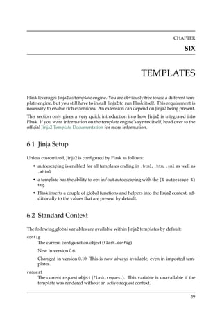 CHAPTER
SIX
TEMPLATES
Flask leverages Jinja2 as template engine. You are obviously free to use a different tem-
plate engine, but you still have to install Jinja2 to run Flask itself. This requirement is
necessary to enable rich extensions. An extension can depend on Jinja2 being present.
This section only gives a very quick introduction into how Jinja2 is integrated into
Flask. If you want information on the template engine’s syntax itself, head over to the
ofﬁcial Jinja2 Template Documentation for more information.
6.1 Jinja Setup
Unless customized, Jinja2 is conﬁgured by Flask as follows:
• autoescaping is enabled for all templates ending in .html, .htm, .xml as well as
.xhtml
• a template has the ability to opt in/out autoescaping with the {% autoescape %}
tag.
• Flask inserts a couple of global functions and helpers into the Jinja2 context, ad-
ditionally to the values that are present by default.
6.2 Standard Context
The following global variables are available within Jinja2 templates by default:
config
The current conﬁguration object (flask.config)
New in version 0.6.
Changed in version 0.10: This is now always available, even in imported tem-
plates.
request
The current request object (flask.request). This variable is unavailable if the
template was rendered without an active request context.
39
 