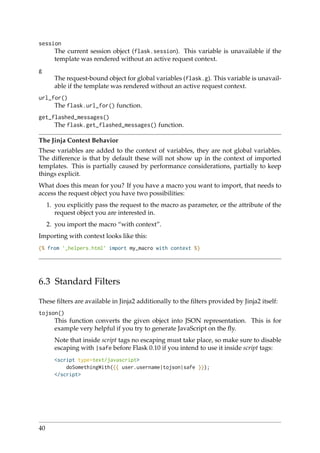 session
The current session object (flask.session). This variable is unavailable if the
template was rendered without an active request context.
g
The request-bound object for global variables (flask.g). This variable is unavail-
able if the template was rendered without an active request context.
url_for()
The flask.url_for() function.
get_flashed_messages()
The flask.get_flashed_messages() function.
The Jinja Context Behavior
These variables are added to the context of variables, they are not global variables.
The difference is that by default these will not show up in the context of imported
templates. This is partially caused by performance considerations, partially to keep
things explicit.
What does this mean for you? If you have a macro you want to import, that needs to
access the request object you have two possibilities:
1. you explicitly pass the request to the macro as parameter, or the attribute of the
request object you are interested in.
2. you import the macro “with context”.
Importing with context looks like this:
{% from ’_helpers.html’ import my_macro with context %}
6.3 Standard Filters
These ﬁlters are available in Jinja2 additionally to the ﬁlters provided by Jinja2 itself:
tojson()
This function converts the given object into JSON representation. This is for
example very helpful if you try to generate JavaScript on the ﬂy.
Note that inside script tags no escaping must take place, so make sure to disable
escaping with |safe before Flask 0.10 if you intend to use it inside script tags:
<script type=text/javascript>
doSomethingWith({{ user.username|tojson|safe }});
</script>
40
 