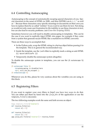 6.4 Controlling Autoescaping
Autoescaping is the concept of automatically escaping special characters of you. Spe-
cial characters in the sense of HTML (or XML, and thus XHTML) are &, >, <, " as well
as ’. Because these characters carry speciﬁc meanings in documents on their own you
have to replace them by so called “entities” if you want to use them for text. Not doing
so would not only cause user frustration by the inability to use these characters in text,
but can also lead to security problems. (see Cross-Site Scripting (XSS))
Sometimes however you will need to disable autoescaping in templates. This can be
the case if you want to explicitly inject HTML into pages, for example if they come
from a system that generate secure HTML like a markdown to HTML converter.
There are three ways to accomplish that:
• In the Python code, wrap the HTML string in a Markup object before passing it to
the template. This is in general the recommended way.
• Inside the template, use the |safe ﬁlter to explicitly mark a string as safe HTML
({{ myvariable|safe }})
• Temporarily disable the autoescape system altogether.
To disable the autoescape system in templates, you can use the {% autoescape %}
block:
{% autoescape false %}
<p>autoescaping is disabled here
<p>{{ will_not_be_escaped }}
{% endautoescape %}
Whenever you do this, please be very cautious about the variables you are using in
this block.
6.5 Registering Filters
If you want to register your own ﬁlters in Jinja2 you have two ways to do that.
You can either put them by hand into the jinja_env of the application or use the
template_filter() decorator.
The two following examples work the same and both reverse an object:
@app.template_filter(’reverse’)
def reverse_filter(s):
return s[::-1]
def reverse_filter(s):
return s[::-1]
app.jinja_env.filters[’reverse’] = reverse_filter
41
 