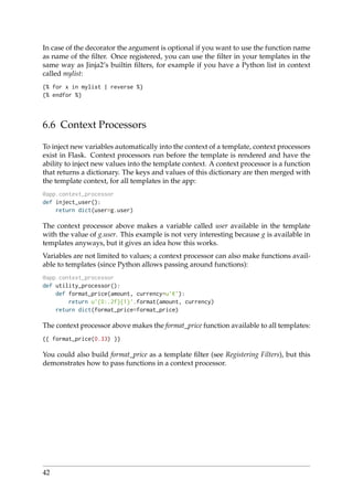 In case of the decorator the argument is optional if you want to use the function name
as name of the ﬁlter. Once registered, you can use the ﬁlter in your templates in the
same way as Jinja2’s builtin ﬁlters, for example if you have a Python list in context
called mylist:
{% for x in mylist | reverse %}
{% endfor %}
6.6 Context Processors
To inject new variables automatically into the context of a template, context processors
exist in Flask. Context processors run before the template is rendered and have the
ability to inject new values into the template context. A context processor is a function
that returns a dictionary. The keys and values of this dictionary are then merged with
the template context, for all templates in the app:
@app.context_processor
def inject_user():
return dict(user=g.user)
The context processor above makes a variable called user available in the template
with the value of g.user. This example is not very interesting because g is available in
templates anyways, but it gives an idea how this works.
Variables are not limited to values; a context processor can also make functions avail-
able to templates (since Python allows passing around functions):
@app.context_processor
def utility_processor():
def format_price(amount, currency=u’ ’):
return u’{0:.2f}{1}’.format(amount, currency)
return dict(format_price=format_price)
The context processor above makes the format_price function available to all templates:
{{ format_price(0.33) }}
You could also build format_price as a template ﬁlter (see Registering Filters), but this
demonstrates how to pass functions in a context processor.
42
 