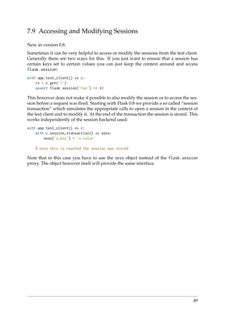 7.9 Accessing and Modifying Sessions
New in version 0.8.
Sometimes it can be very helpful to access or modify the sessions from the test client.
Generally there are two ways for this. If you just want to ensure that a session has
certain keys set to certain values you can just keep the context around and access
flask.session:
with app.test_client() as c:
rv = c.get(’/’)
assert flask.session[’foo’] == 42
This however does not make it possible to also modify the session or to access the ses-
sion before a request was ﬁred. Starting with Flask 0.8 we provide a so called “session
transaction” which simulates the appropriate calls to open a session in the context of
the test client and to modify it. At the end of the transaction the session is stored. This
works independently of the session backend used:
with app.test_client() as c:
with c.session_transaction() as sess:
sess[’a_key’] = ’a value’
# once this is reached the session was stored
Note that in this case you have to use the sess object instead of the flask.session
proxy. The object however itself will provide the same interface.
49
 