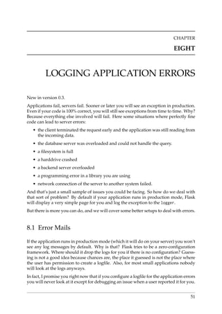 CHAPTER
EIGHT
LOGGING APPLICATION ERRORS
New in version 0.3.
Applications fail, servers fail. Sooner or later you will see an exception in production.
Even if your code is 100% correct, you will still see exceptions from time to time. Why?
Because everything else involved will fail. Here some situations where perfectly ﬁne
code can lead to server errors:
• the client terminated the request early and the application was still reading from
the incoming data.
• the database server was overloaded and could not handle the query.
• a ﬁlesystem is full
• a harddrive crashed
• a backend server overloaded
• a programming error in a library you are using
• network connection of the server to another system failed.
And that’s just a small sample of issues you could be facing. So how do we deal with
that sort of problem? By default if your application runs in production mode, Flask
will display a very simple page for you and log the exception to the logger.
But there is more you can do, and we will cover some better setups to deal with errors.
8.1 Error Mails
If the application runs in production mode (which it will do on your server) you won’t
see any log messages by default. Why is that? Flask tries to be a zero-conﬁguration
framework. Where should it drop the logs for you if there is no conﬁguration? Guess-
ing is not a good idea because chances are, the place it guessed is not the place where
the user has permission to create a logﬁle. Also, for most small applications nobody
will look at the logs anyways.
In fact, I promise you right now that if you conﬁgure a logﬁle for the application errors
you will never look at it except for debugging an issue when a user reported it for you.
51
 