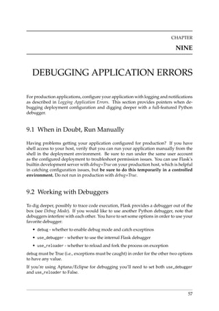 CHAPTER
NINE
DEBUGGING APPLICATION ERRORS
For production applications, conﬁgure your application with logging and notiﬁcations
as described in Logging Application Errors. This section provides pointers when de-
bugging deployment conﬁguration and digging deeper with a full-featured Python
debugger.
9.1 When in Doubt, Run Manually
Having problems getting your application conﬁgured for production? If you have
shell access to your host, verify that you can run your application manually from the
shell in the deployment environment. Be sure to run under the same user account
as the conﬁgured deployment to troubleshoot permission issues. You can use Flask’s
builtin development server with debug=True on your production host, which is helpful
in catching conﬁguration issues, but be sure to do this temporarily in a controlled
environment. Do not run in production with debug=True.
9.2 Working with Debuggers
To dig deeper, possibly to trace code execution, Flask provides a debugger out of the
box (see Debug Mode). If you would like to use another Python debugger, note that
debuggers interfere with each other. You have to set some options in order to use your
favorite debugger:
• debug - whether to enable debug mode and catch exceptinos
• use_debugger - whether to use the internal Flask debugger
• use_reloader - whether to reload and fork the process on exception
debug must be True (i.e., exceptions must be caught) in order for the other two options
to have any value.
If you’re using Aptana/Eclipse for debugging you’ll need to set both use_debugger
and use_reloader to False.
57
 