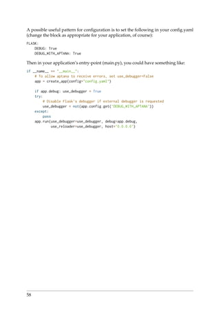 A possible useful pattern for conﬁguration is to set the following in your conﬁg.yaml
(change the block as appropriate for your application, of course):
FLASK:
DEBUG: True
DEBUG_WITH_APTANA: True
Then in your application’s entry-point (main.py), you could have something like:
if __name__ == "__main__":
# To allow aptana to receive errors, set use_debugger=False
app = create_app(config="config.yaml")
if app.debug: use_debugger = True
try:
# Disable Flask’s debugger if external debugger is requested
use_debugger = not(app.config.get(’DEBUG_WITH_APTANA’))
except:
pass
app.run(use_debugger=use_debugger, debug=app.debug,
use_reloader=use_debugger, host=’0.0.0.0’)
58
 