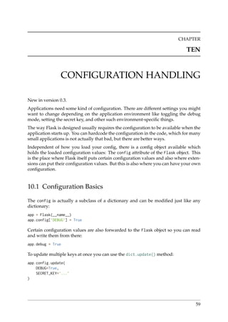 CHAPTER
TEN
CONFIGURATION HANDLING
New in version 0.3.
Applications need some kind of conﬁguration. There are different settings you might
want to change depending on the application environment like toggling the debug
mode, setting the secret key, and other such environment-speciﬁc things.
The way Flask is designed usually requires the conﬁguration to be available when the
application starts up. You can hardcode the conﬁguration in the code, which for many
small applications is not actually that bad, but there are better ways.
Independent of how you load your conﬁg, there is a conﬁg object available which
holds the loaded conﬁguration values: The config attribute of the Flask object. This
is the place where Flask itself puts certain conﬁguration values and also where exten-
sions can put their conﬁguration values. But this is also where you can have your own
conﬁguration.
10.1 Conﬁguration Basics
The config is actually a subclass of a dictionary and can be modiﬁed just like any
dictionary:
app = Flask(__name__)
app.config[’DEBUG’] = True
Certain conﬁguration values are also forwarded to the Flask object so you can read
and write them from there:
app.debug = True
To update multiple keys at once you can use the dict.update() method:
app.config.update(
DEBUG=True,
SECRET_KEY=’...’
)
59
 