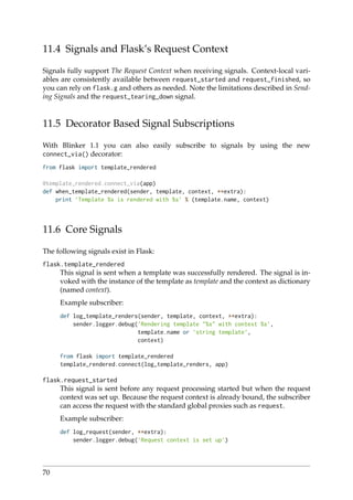 11.4 Signals and Flask’s Request Context
Signals fully support The Request Context when receiving signals. Context-local vari-
ables are consistently available between request_started and request_finished, so
you can rely on flask.g and others as needed. Note the limitations described in Send-
ing Signals and the request_tearing_down signal.
11.5 Decorator Based Signal Subscriptions
With Blinker 1.1 you can also easily subscribe to signals by using the new
connect_via() decorator:
from flask import template_rendered
@template_rendered.connect_via(app)
def when_template_rendered(sender, template, context, **extra):
print ’Template %s is rendered with %s’ % (template.name, context)
11.6 Core Signals
The following signals exist in Flask:
flask.template_rendered
This signal is sent when a template was successfully rendered. The signal is in-
voked with the instance of the template as template and the context as dictionary
(named context).
Example subscriber:
def log_template_renders(sender, template, context, **extra):
sender.logger.debug(’Rendering template "%s" with context %s’,
template.name or ’string template’,
context)
from flask import template_rendered
template_rendered.connect(log_template_renders, app)
flask.request_started
This signal is sent before any request processing started but when the request
context was set up. Because the request context is already bound, the subscriber
can access the request with the standard global proxies such as request.
Example subscriber:
def log_request(sender, **extra):
sender.logger.debug(’Request context is set up’)
70
 