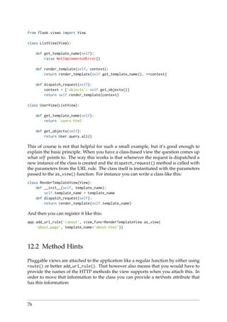 from flask.views import View
class ListView(View):
def get_template_name(self):
raise NotImplementedError()
def render_template(self, context):
return render_template(self.get_template_name(), **context)
def dispatch_request(self):
context = {’objects’: self.get_objects()}
return self.render_template(context)
class UserView(ListView):
def get_template_name(self):
return ’users.html’
def get_objects(self):
return User.query.all()
This of course is not that helpful for such a small example, but it’s good enough to
explain the basic principle. When you have a class-based view the question comes up
what self points to. The way this works is that whenever the request is dispatched a
new instance of the class is created and the dispatch_request() method is called with
the parameters from the URL rule. The class itself is instantiated with the parameters
passed to the as_view() function. For instance you can write a class like this:
class RenderTemplateView(View):
def __init__(self, template_name):
self.template_name = template_name
def dispatch_request(self):
return render_template(self.template_name)
And then you can register it like this:
app.add_url_rule(’/about’, view_func=RenderTemplateView.as_view(
’about_page’, template_name=’about.html’))
12.2 Method Hints
Pluggable views are attached to the application like a regular function by either using
route() or better add_url_rule(). That however also means that you would have to
provide the names of the HTTP methods the view supports when you attach this. In
order to move that information to the class you can provide a methods attribute that
has this information:
76
 