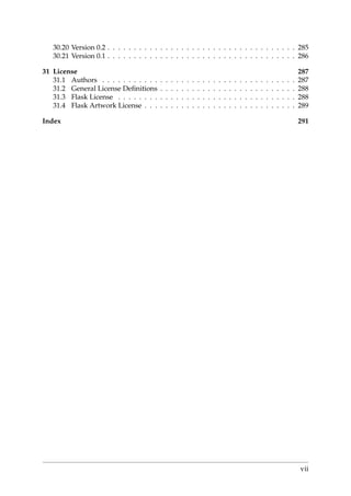 30.20 Version 0.2 . . . . . . . . . . . . . . . . . . . . . . . . . . . . . . . . . . . . 285
30.21 Version 0.1 . . . . . . . . . . . . . . . . . . . . . . . . . . . . . . . . . . . . 286
31 License 287
31.1 Authors . . . . . . . . . . . . . . . . . . . . . . . . . . . . . . . . . . . . . 287
31.2 General License Deﬁnitions . . . . . . . . . . . . . . . . . . . . . . . . . . 288
31.3 Flask License . . . . . . . . . . . . . . . . . . . . . . . . . . . . . . . . . . 288
31.4 Flask Artwork License . . . . . . . . . . . . . . . . . . . . . . . . . . . . . 289
Index 291
vii
 