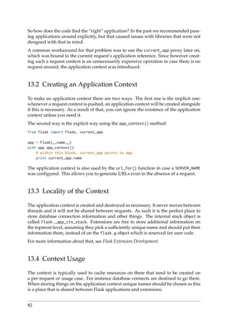 So how does the code ﬁnd the “right” application? In the past we recommended pass-
ing applications around explicitly, but that caused issues with libraries that were not
designed with that in mind.
A common workaround for that problem was to use the current_app proxy later on,
which was bound to the current request’s application reference. Since however creat-
ing such a request context is an unnecessarily expensive operation in case there is no
request around, the application context was introduced.
13.2 Creating an Application Context
To make an application context there are two ways. The ﬁrst one is the implicit one:
whenever a request context is pushed, an application context will be created alongside
if this is necessary. As a result of that, you can ignore the existence of the application
context unless you need it.
The second way is the explicit way using the app_context() method:
from flask import Flask, current_app
app = Flask(__name__)
with app.app_context():
# within this block, current_app points to app.
print current_app.name
The application context is also used by the url_for() function in case a SERVER_NAME
was conﬁgured. This allows you to generate URLs even in the absence of a request.
13.3 Locality of the Context
The application context is created and destroyed as necessary. It never moves between
threads and it will not be shared between requests. As such it is the perfect place to
store database connection information and other things. The internal stack object is
called flask._app_ctx_stack. Extensions are free to store additional information on
the topmost level, assuming they pick a sufﬁciently unique name and should put their
information there, instead of on the flask.g object which is reserved for user code.
For more information about that, see Flask Extension Development.
13.4 Context Usage
The context is typically used to cache resources on there that need to be created on
a per-request or usage case. For instance database connects are destined to go there.
When storing things on the application context unique names should be chosen as this
is a place that is shared between Flask applications and extensions.
82
 