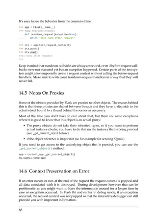 It’s easy to see the behavior from the command line:
>>> app = Flask(__name__)
>>> @app.teardown_request
... def teardown_request(exception=None):
... print ’this runs after request’
...
>>> ctx = app.test_request_context()
>>> ctx.push()
>>> ctx.pop()
this runs after request
>>>
Keep in mind that teardown callbacks are always executed, even if before-request call-
backs were not executed yet but an exception happened. Certain parts of the test sys-
tem might also temporarily create a request context without calling the before-request
handlers. Make sure to write your teardown-request handlers in a way that they will
never fail.
14.5 Notes On Proxies
Some of the objects provided by Flask are proxies to other objects. The reason behind
this is that these proxies are shared between threads and they have to dispatch to the
actual object bound to a thread behind the scenes as necessary.
Most of the time you don’t have to care about that, but there are some exceptions
where it is good to know that this object is an actual proxy:
• The proxy objects do not fake their inherited types, so if you want to perform
actual instance checks, you have to do that on the instance that is being proxied
(see _get_current_object below).
• if the object reference is important (so for example for sending Signals)
If you need to get access to the underlying object that is proxied, you can use the
_get_current_object() method:
app = current_app._get_current_object()
my_signal.send(app)
14.6 Context Preservation on Error
If an error occurs or not, at the end of the request the request context is popped and
all data associated with it is destroyed. During development however that can be
problematic as you might want to have the information around for a longer time in
case an exception occurred. In Flask 0.6 and earlier in debug mode, if an exception
occurred, the request context was not popped so that the interactive debugger can still
provide you with important information.
88
 