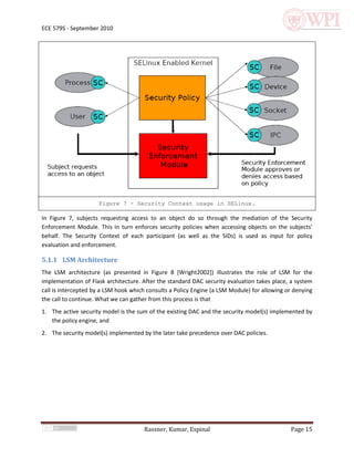 ECE 579S - September 2010




                     Figure 7 - Security Context usage in SELinux.

In Figure 7, subjects requesting access to an object do so through the mediation of the Security
Enforcement Module. This in turn enforces security policies when accessing objects on the subjects’
behalf. The Security Context of each participant (as well as the SIDs) is used as input for policy
evaluation and enforcement.

5.1.1 LSM Architecture
The LSM architecture (as presented in Figure 8 [Wright2002]) illustrates the role of LSM for the
implementation of Flask architecture. After the standard DAC security evaluation takes place, a system
call is intercepted by a LSM hook which consults a Policy Engine (a LSM Module) for allowing or denying
the call to continue. What we can gather from this process is that
1. The active security model is the sum of the existing DAC and the security model(s) implemented by
   the policy engine, and
2. The security model(s) implemented by the later take precedence over DAC policies.




                                      Rassner, Kumar, Espinal                                 Page 15
 