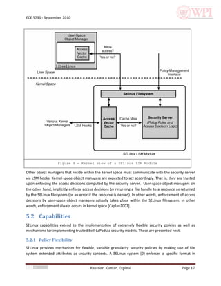 ECE 579S - September 2010




                   Figure 9 - Kernel view of a SELinux LSM Module

Other object managers that reside within the kernel space must communicate with the security server
via LSM hooks. Kernel-space object managers are expected to act accordingly. That is, they are trusted
upon enforcing the access decisions computed by the security server. User-space object managers on
the other hand, implicitly enforce access decisions by returning a file handle to a resource as returned
by the SELinux filesystem (or an error if the resource is denied). In other words, enforcement of access
decisions by user-space object managers actually takes place within the SELinux filesystem. In other
words, enforcement always occurs in kernel space [Caplan2007].

5.2 Capabilities
SELinux capabilities extend to the implementation of extremely flexible security policies as well as
mechanisms for implementing trusted Bell-LaPadula security models. These are presented next.

5.2.1 Policy Flexibility
SELinux provides mechanism for flexible, variable granularity security policies by making use of file
system extended attributes as security contexts. A SELinux system (0) enforces a specific format in


                                       Rassner, Kumar, Espinal                                 Page 17
 