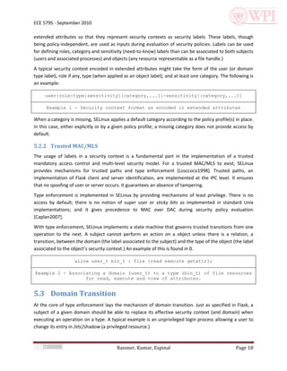 ECE 579S - September 2010

extended attributes so that they represent security contexts as security labels. These labels, though
being policy-independent, are used as inputs during evaluation of security policies. Labels can be used
for defining roles, category and sensitivity (need-to-know) labels than can be associated to both subjects
(users and associated processes) and objects (any resource representable as a file handle.)
A typical security context encoded in extended attributes might take the form of the user (or domain
type label), role if any, type (when applied as an object label), and at least one category. The following is
an example:

     user:role:type:sensitivity[:category,...][-sensitivity[:category,...]]

      Example 1 - Security context format as encoded in extended attributes

When a category is missing, SELinux applies a default category according to the policy profile(s) in place.
In this case, either explicitly or by a given policy profile; a missing category does not provide access by
default.

5.2.2 Trusted MAC/MLS
The usage of labels in a security context is a fundamental part in the implementation of a trusted
mandatory access control and multi-level security model. For a trusted MAC/MLS to exist, SELinux
provides mechanisms for trusted paths and type enforcement [Losccoco1998]. Trusted paths, an
implementation of Flask client and server identification, are implemented at the IPC level. It ensures
that no spoofing of user or server occurs. It guarantees an absence of tampering.
Type enforcement is implemented in SELinux by providing mechanisms of least privilege. There is no
access by default; there is no notion of super user or sticky bits as implemented in standard Unix
implementations; and it gives precedence to MAC over DAC during security policy evaluation
[Caplan2007].
With type enforcement, SELinux implements a state machine that governs trusted transitions from one
operation to the next. A subject cannot perform an action on a object unless there is a relation, a
transition, between the domain (the label associated to the subject) and the type of the object (the label
associated to the object’s security context.) An example of this is found in 0.

                    allow user_t bin_t : file {read execute getattr};

Example 2 - Associating a domain (user_t) to a type (bin_t) of file resources
                  for read, execute and view of attributes.


5.3 Domain Transition
At the core of type enforcement lays the mechanism of domain transition. Just as specified in Flask, a
subject of a given domain should be able to replace its effective security context (and domain) when
executing an operation on a type. A typical example is an unprivileged login process allowing a user to
change its entry in /etc/shadow (a privileged resource.)



                                         Rassner, Kumar, Espinal                                    Page 18
 