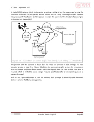 ECE 579S - September 2010

In typical UNIX systems, this is implemented by setting a sticky bit on the program performing the
operation, in this case /usr/bin/passwd. The net effect is that the calling, unprivileged process creates a
new process with the effective id of the passwd owner (in this case root). This elevation of access rights
is illustrated in 0 [Caplan2007]




  Figure 10 - Elevation of access rights for changing an entry in /etc/shadow

The problem with this approach is that it does not follow the principle of least privilege. The new
executed process in step three (Figure 10) obtains the same access rights as root. An erroneous or
malicious change on passwd would allow it to access anything root can. This is more than what is
required, which is limited to access a single resource (/etc/shadow) for a very specific purpose (a
password change.)
With SELinux, type enforcement is used for achieving least privilege by enforcing state transitions
defined a priori in the SELinux policy profiles.




                                        Rassner, Kumar, Espinal                                   Page 19
 