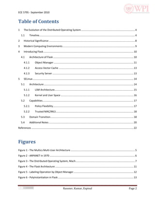 ECE 579S - September 2010


Table of Contents
1      The Evolution of the Distributed Operating System ............................................................................. 4
    1.1        Timeline......................................................................................................................................... 4
2      Historical Significance ........................................................................................................................... 8
3      Modern Computing Environments ....................................................................................................... 9
4      Introducing Flask ................................................................................................................................. 10
    4.1        Architecture of Flask ................................................................................................................... 10
       4.1.1          Object Manager .................................................................................................................. 11
       4.1.2          Access Vector Cache ........................................................................................................... 13
       4.1.3          Security Server .................................................................................................................... 13
5      SELinux ................................................................................................................................................ 14
    5.1        Architecture ................................................................................................................................ 14
       5.1.1          LSM Architecture................................................................................................................. 15
       5.1.2          Kernel and User Space ........................................................................................................ 16
    5.2        Capabilities .................................................................................................................................. 17
       5.2.1          Policy Flexibility ................................................................................................................... 17
       5.2.2          Trusted MAC/MLS ............................................................................................................... 18
    5.3        Domain Transition....................................................................................................................... 18
    5.4        Additional Notes ......................................................................................................................... 20
References .................................................................................................................................................. 22




Figures
Figure 1 - The Multics Multi-User Architecture ............................................................................................ 5
Figure 2 - ARPANET in 1970 .......................................................................................................................... 6
Figure 3 - The Distributed Operating System, Mach..................................................................................... 7
Figure 4 - The Flask Architecture ................................................................................................................ 11
Figure 5 - Labeling Operation by Object Manager ...................................................................................... 12
Figure 6 - Polyinstantiation in Flask ............................................................................................................ 13


                                                             Rassner, Kumar, Espinal                                                                   Page 2
 