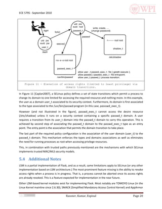 ECE 579S - September 2010




    Figure 11 - Elevation of access rights (limited to least privilege) via
                              domain transitions.

In Figure 11 [Caplan2007], a SELinux policy defines a set of state transitions which permit a process to
change its domain to one limited for accessing the required resource and nothing more. In this example,
the user as a domain user_t associated to its security context. Furthermore, its domain is first associated
to the type associated to the /usr/bin/passwd program (in this case, passswd_exec_t).
However (and not illustrated in the figure), passwd_exec_t cannot access the desire resource
(/etc/shadow) unless it runs on a security context containing a specific passwd_t domain. A user
requires a transition from its user_t domain into the passwd_t domain to carry this operation. This is
achieved by second step of associating the passwd_t domain to the passwd_exec_t type as an entry
point. The entry point is the association that permits the domain transition to take place.
The last part of the required policy configuration is the association of the user domain (user_t) to the
passwd_t domain. This mechanism enforces the types and domains associations as well as eliminates
the need for running processes as root when accessing privilege resources.
This, in combination with trusted paths previously mentioned are the mechanisms with which SELinux
implements trusted MAC/MLS security models.

5.4 Additional Notes
LSM is a partial implementation of Flask, and as a result, same limitations apply to SELinux (or any other
implementation based on LSM architecture.) The most prominent feature missing is the ability to revoke
access rights when a process is in progress. That is, a process cannot be aborted once its access rights
are already revoked. This is a feature expected for implementation in the near future.
Other LSM-based kernel modules exist for implementing Flask. Most notably are TOMOYO Linux (in the
Linux Kernel mainline since 2.6.30); SMACK (Simplified Mandatory Access Control Kernel) and AppArmor

                                        Rassner, Kumar, Espinal                                   Page 20
 