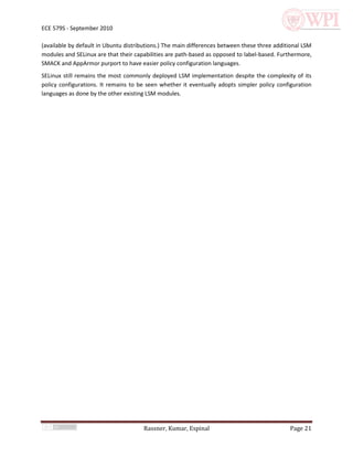 ECE 579S - September 2010

(available by default in Ubuntu distributions.) The main differences between these three additional LSM
modules and SELinux are that their capabilities are path-based as opposed to label-based. Furthermore,
SMACK and AppArmor purport to have easier policy configuration languages.
SELinux still remains the most commonly deployed LSM implementation despite the complexity of its
policy configurations. It remains to be seen whether it eventually adopts simpler policy configuration
languages as done by the other existing LSM modules.




                                      Rassner, Kumar, Espinal                                 Page 21
 