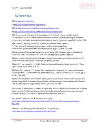 ECE 579S - September 2010



    References
[1] http://www.multicians.org/
[2] http://www.computerhistory.org/timeline/
[3] http://www.seas.upenn.edu/about-seas/eniac/operation.php
[4] http://library.thinkquest.org/27887/gather/history/internet.shtml
[5] P. A. Loscocco, S. D. Smalley, P. A. Muckelbauer, R. C. Taylor, S. J. Turner, and J. F. Farrell.
The Inevitability of Failure: The Flawed Assumption of Security in Modern Computing Environments.
In Proceedings of the 21st National Information Systems Security Conference, pages 303-314, Oct. 1998.
[6] R. Spencer, S. Smalley, P. Loscocco, M. Hibler, D. Andersen, and J. Lepreau.
The Flask Security Architecture: System Support for Diverse Security Policies.
In Proceedings of the Eighth USENIX Security Symposium, pages 123-139, Aug. 1999.
[7] A comparison of secure UNIX operating systems, Wong, R.M., Computer Security Applications
Conference, 1990., Proceedings of the Sixth Annual (0-8186-2105-2) 1990. p.333-333
[8] Issues in secure distributed operating system design., Wong, Raymond M., Digest of Papers - IEEE
Computer Society International Conference, Feb 1989. p.338-341
[9] Kain, R. Y. and Landwehr, C. E. 1987. On Access Checking in Capability-Based Systems. IEEE Trans.
Softw. Eng. 13, 2 (Feb. 1987), 202-207.
[10] Casey, T.A., Jr.; Vinter, S.T.; Weber, D.G.; Varadarajan, R.; Rosenthal, D.; , "A secure distributed
operating system," Security and Privacy, 1988. Proceedings., 1988 IEEE Symposium on , vol., no., pp.27-
38, 18-21 Apr 1988
[11] Mike Accetta, Robert Baron, William Bolosky, David Golub, Richard Rashid, Avadis Tevanian, and
Michael Young. Mach: A new kernel foundation for UNIX development. In Proceedings of the Summer
1986 USENIX Conference. pages 93-112. Atlanta, GA. June9-13. 1986.

[12] Gregory, M. and Loscocco, P. (2007) 'Using the flask security architecture to facilitate risk adaptable
access controls', Third Annual Security Enhanced Linux Symposium, National Information Assurance
Research Laboratory, 14-15 March, Wyndham Hotel, Baltimore, MD, USA,

[13] Red Hat Enterprise Linux 4: Red Hat SELinux Guide,
http://www.redhat.com/docs/manuals/enterprise/RHEL-4-Manual/selinux-guide/selg-chapter-
0013.html

*14+ Jones, Tim. “Anatomy of Security-Enhanced Linux (SELinux),”
http://www.ibm.com/developerworks/linux/library/l-selinux/




                                         Rassner, Kumar, Espinal                                    Page 22
 