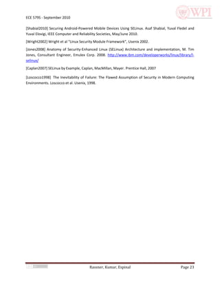 ECE 579S - September 2010

[Shabial2010] Securing Android-Powered Mobile Devices Using SELinux. Asaf Shabial, Yuval Fledel and
Yuval Elovigi, IEEE Computer and Reliability Societies, May/June 2010.
[Wright2002] Wright et al “Linux Security Module Framework”, Usenix 2002.
[Jones2008] Anatomy of Security-Enhanced Linux (SELinux) Architecture and implementation, M. Tim
Jones, Consultant Engineer, Emulex Corp. 2008. http://www.ibm.com/developerworks/linux/library/l-
selinux/
[Caplan2007] SELinux by Example, Caplan, MacMillan, Mayer. Prentice Hall, 2007

[Loscocco1998] The Inevitability of Failure: The Flawed Assumption of Security in Modern Computing
Environments. Loscocco et al. Usenix, 1998.




                                      Rassner, Kumar, Espinal                              Page 23
 