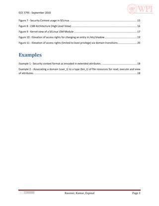 ECE 579S - September 2010

Figure 7 - Security Context usage in SELinux. ............................................................................................. 15
Figure 8 - LSM Architecture (High Level View)............................................................................................ 16
Figure 9 - Kernel view of a SELinux LSM Module ........................................................................................ 17
Figure 10 - Elevation of access rights for changing an entry in /etc/shadow ............................................. 19
Figure 11 - Elevation of access rights (limited to least privilege) via domain transitions........................... 20



Examples
Example 1 - Security context format as encoded in extended attributes .................................................. 18
Example 2 - Associating a domain (user_t) to a type (bin_t) of file resources for read, execute and view
of attributes. ............................................................................................................................................... 18




                                                            Rassner, Kumar, Espinal                                                                   Page 3
 