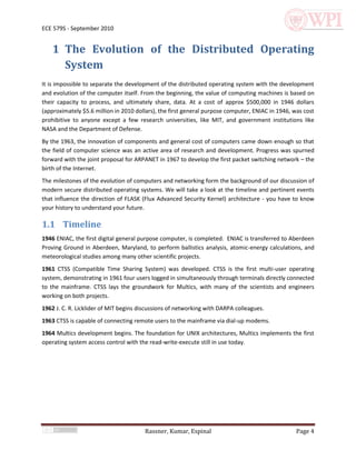 ECE 579S - September 2010


    1 The Evolution of the Distributed Operating
      System
It is impossible to separate the development of the distributed operating system with the development
and evolution of the computer itself. From the beginning, the value of computing machines is based on
their capacity to process, and ultimately share, data. At a cost of approx $500,000 in 1946 dollars
(approximately $5.6 million in 2010 dollars), the first general purpose computer, ENIAC in 1946, was cost
prohibitive to anyone except a few research universities, like MIT, and government institutions like
NASA and the Department of Defense.
By the 1963, the innovation of components and general cost of computers came down enough so that
the field of computer science was an active area of research and development. Progress was spurned
forward with the joint proposal for ARPANET in 1967 to develop the first packet switching network – the
birth of the Internet.
The milestones of the evolution of computers and networking form the background of our discussion of
modern secure distributed operating systems. We will take a look at the timeline and pertinent events
that influence the direction of FLASK (Flux Advanced Security Kernel) architecture - you have to know
your history to understand your future.

1.1 Timeline
1946 ENIAC, the first digital general purpose computer, is completed. ENIAC is transferred to Aberdeen
Proving Ground in Aberdeen, Maryland, to perform ballistics analysis, atomic-energy calculations, and
meteorological studies among many other scientific projects.
1961 CTSS (Compatible Time Sharing System) was developed. CTSS is the first multi-user operating
system, demonstrating in 1961 four users logged in simultaneously through terminals directly connected
to the mainframe. CTSS lays the groundwork for Multics, with many of the scientists and engineers
working on both projects.
1962 J. C. R. Licklider of MIT begins discussions of networking with DARPA colleagues.
1963 CTSS is capable of connecting remote users to the mainframe via dial-up modems.
1964 Multics development begins. The foundation for UNIX architectures, Multics implements the first
operating system access control with the read-write-execute still in use today.




                                       Rassner, Kumar, Espinal                                    Page 4
 