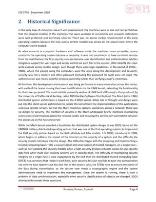 ECE 579S - September 2010


2       Historical Significance
In the early days of computer research and development, the machines were so size and cost prohibitive
that the physical location of the machines that were available at universities and research institutions
were well protected and extremely secured. There was no access control implemented in the early
operating systems because the only access control needed was access to the actual room where the
computers were located.
As advancements in computer hardware and software made the machines more accessible, access
control in the operating system became a necessity. It was not uncommon to have terminals remote
from the mainframes; the first security concern became user identification and authentication. Multics
integrates support for user login and access control on each file in the system. UNIX inherits the read-
write-execute access control design. Even though there were login capabilities, in the period of 1970s –
1980s, where the people using the computers were the ones doing the development and research,
security was not a concern and often password (including the password for root) were not used. The
authentication was mostly used for process ownership rather than verifying a user’s credentials.
At this time, the development and research was being performed in many universities across the nation,
with each of the teams making their own modifications to the UNIX kernel, extending the functionality
for their own purposed. The most notable university version of UNIX (and still in use) is that produced by
the University of California at Berkley, called BSD (Berkley Software Distribution). The Mach (circa 1986)
distributed system architecture is based on the 4.3BSD kernel. While lots of thought and design were
put into the client-server architecture to isolate the kernel from the implementation of the applications
accessing remote servers, so that the Mach machines operate seamlessly across a network, there was
no design for security. The mention of security in the Mach whitepaper briefly mentions maintaining
access control permissions across the network nodes and ensuring the port to port connection between
the processes on the host and server.
While the Mach kernel provided a foundation for distributed system design, it was SDOS, based on the
CRONUS military distributed operating system, that was one of the first operating systems to implement
the DoD security policies based on the Bell-LaPadula and Biba models. It is SDOS, introduced in 1988,
which begins to address the impact of the Internet on the security of a system and the difficulty the
security models introduce into the design. The difficulties begin with the designing and implementing a
trusted computing base (TCB), a secure kernel and small subset of trusted managers, on a single host –
such as not violating the security models when a high security process requests access to low security
data files when multi-level security systems are in consideration. The difficulty of maintaining security
integrity on a single host is now exasperated by the fact that the distributed trusted computing base
(DTCB) has partitions that reside in each host; each security decision now has to take into consideration
not only the host system state but also that of the servers. Also, the DTCBs have to ensure protection of
the data during transmission, so the system now needs a cryptographic engine and the system
administrators need to implement key management. Once the system is running, there is now a
problem of data synchronization, especially when security classifications of objects are changed. SDOS
attempted to answer these questions.


                                        Rassner, Kumar, Espinal                                   Page 8
 
