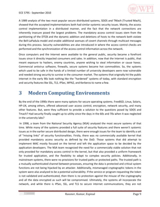 ECE 579S - September 2010

A 1989 analysis of the two most popular secure distributed systems, SDOS and TMach (Trusted Mach),
showed that the accepted implementations both had similar systemic security issues. Mainly, the access
control implementation in a distributed manner, and the fact that the network connections are
inherently insecure posed the largest problems. The mandatory access control issues stem from the
partitioning of the DTCB and the dynamic addition and deletions of hosts to the network both violate
the Bell-LaPadula model and enable additional avenues of covert channels through multicast messages
during this process. Security vulnerabilities are also introduced in where the access control checks are
performed and the synchronization of the access control information across the network.
Once computers and the Internet were available to the general public, security became a forefront
issues since it directly impacted consumers and sales. In addition, now that the Internet is public, that
meant exposure to hackers, enemy countries, anyone wishing to steal information or cause havoc.
Commercial antivirus software, firewalls, secure systems became hot commodities. So, the systems
which used to be safe in the hands of a limited number of university developers were now vulnerable
and needed strong security to survive in the consumer market. The systems that originally hit the public
internet in the early 90s look nothing like the “hardened” systems of today, with standard encryption
and security features like SSL, TLS, IPSec, WPA2, and Kerberos to name a few.


3       Modern Computing Environments
By the end of the 1990s there were many options for secure operating systems. FreeBSD, Linux, Solaris,
HP-UX, among others, offered advanced user access control, encryption, network security, and many
other features. But, were they sufficient to provide a solution to the questions posed by SDOS and
Tmach? Had security finally caught up to utility since the days in the 60s and 70s when it was neglected
in the university labs?
 In 1998, a team from the National Security Agency (NSA) analyzed the most secure systems of that
time. While many of the systems provided a full suite of security features and there weren’t systemic
issues as in the earlier secure distributed design, there were enough issues for the team to identify a set
of “missing links” of security functionalities. Firstly, there was no commercially available kernel that
provided mandatory access security as defined by the DoD. Those systems that did attempt to
implement MAC mostly focused on the kernel and left the application space to be decided by the
application developers. The NSA team recognized the need for a commercially viable solution that not
only provided for mandatory access control in the kernel, but that also provided a uniform framework
for trusted application, and the flexibility to adapt to complex security policies. Additionally, in
mainstream systems, there were no provisions for trusted paths or protected paths. The trusted path is
a mutually authenticated channel between processes, ensuring the data is protected and critical system
functions are not being hijacked by an attacker. Additionally, mismanaged cryptographic tokens in the
system were also analyzed to be a potential vulnerability. If the service or program requesting the token
is not validated and authenticated, then there is no protection against the misuse of the cryptography
and all the data encrypted as such will be compromised. Ultimately, the systems all incorporate the
network, and while there is IPSec, SSL, and TLS to secure internet communications, they are not


                                        Rassner, Kumar, Espinal                                    Page 9
 
