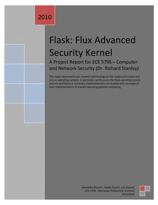 2010


   Flask: Flux Advanced
   Security Kernel
   A Project Report for ECE 579S – Computer
   and Network Security (Dr. Richard Stanley)
   This report documents our research and findings on the subject of trusted and
   secure operating systems. In particular, we focus on the Flask operating system
   security architecture. Concrete implementations are studied with coverage of
   their implementation of trusted operating systems computing.




                              Samantha Rassner, Sanjay Kumar, Luis Espinal
                                 ECE 579S - Worcester Polytechnic Institute
                                                               9/21/2010
 