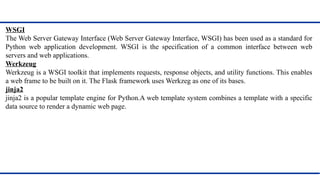 WSGI
The Web Server Gateway Interface (Web Server Gateway Interface, WSGI) has been used as a standard for
Python web application development. WSGI is the specification of a common interface between web
servers and web applications.
Werkzeug
Werkzeug is a WSGI toolkit that implements requests, response objects, and utility functions. This enables
a web frame to be built on it. The Flask framework uses Werkzeg as one of its bases.
jinja2
jinja2 is a popular template engine for Python.A web template system combines a template with a specific
data source to render a dynamic web page.
 