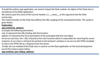 To build the python web application, we need to import the Flask module. An object of the Flask class is
considered as the WSGI application.
We need to pass the name of the current module, i.e. __name__ as the argument into the Flask
constructor.
The route() function of the Flask class defines the URL mapping of the associated function. The syntax is
given below.
Explanation
app.route(rule, options)
It accepts the following parameters.
rule: It represents the URL binding with the function.
options: It represents the list of parameters to be associated with the rule object
As we can see here, the / URL is bound to the main function which is responsible for returning the server
response. It can return a string to be printed on the browser's window or we can use the HTML template
to return the HTML file as a response from the server.
Finally, the run method of the Flask class is used to run the flask application on the local development
server.The syntax is given below.
app.run(host, port, debug, options)
 